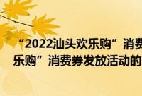 “2022汕头欢乐购”消费券发放活动（关于“2022汕头欢乐购”消费券发放活动的简介）