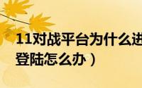 11对战平台为什么进不去（11对战平台无法登陆怎么办）