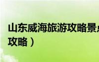 山东威海旅游攻略景点（山东威海风景区旅游攻略）