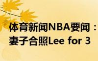 体育新闻NBA要闻：恭喜达米恩-李晒与怀孕妻子合照Lee for 3