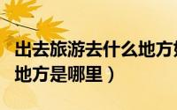 出去旅游去什么地方好（外出旅游最适合去的地方是哪里）