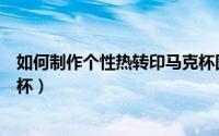 如何制作个性热转印马克杯图片（如何制作个性热转印马克杯）