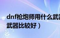 dnf枪炮师用什么武器好（dnf枪炮师用什么武器比较好）
