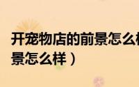 开宠物店的前景怎么样（开一家宠物店行业前景怎么样）