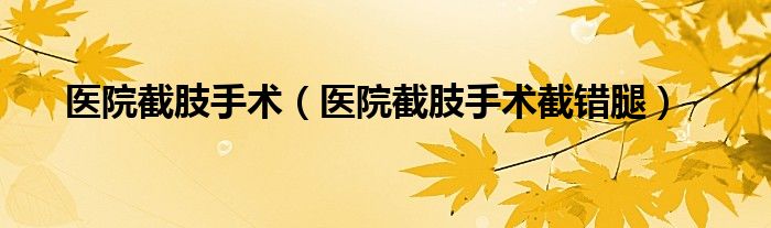 医院截肢手术（医院截肢手术截错腿）