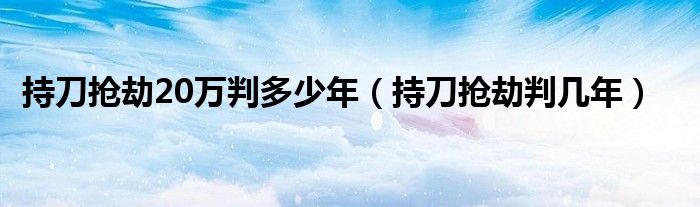 持刀抢劫20万判多少年（持刀抢劫判几年）