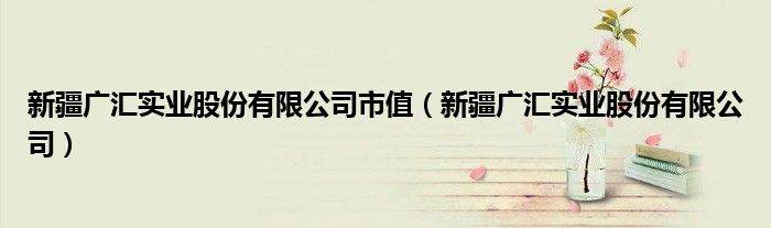 新疆广汇实业股份有限公司市值（新疆广汇实业股份有限公司）