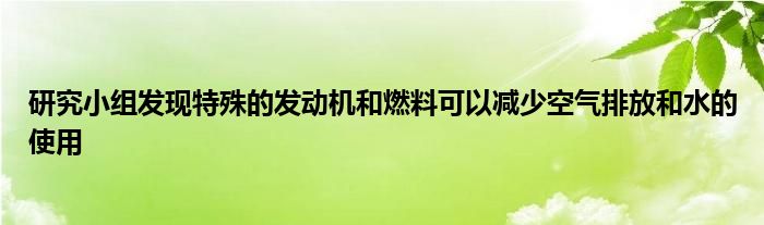 研究小组发现特殊的发动机和燃料可以减少空气排放和水的使用