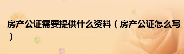 房产公证需要提供什么资料（房产公证怎么写）