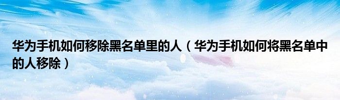 华为手机如何移除黑名单里的人（华为手机如何将黑名单中的人移除）