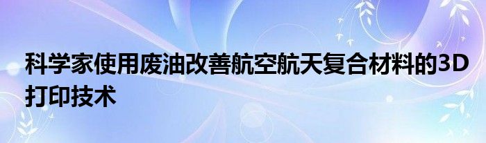 科学家使用废油改善航空航天复合材料的3D打印技术