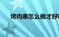 烤肉串怎么做才好吃（烤肉串怎么做）