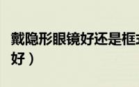 戴隐形眼镜好还是框式的好（戴隐形眼镜好不好）
