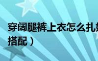 穿阔腿裤上衣怎么扎好看（穿阔腿裤上衣怎么搭配）