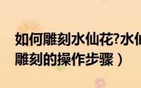 如何雕刻水仙花?水仙花雕刻方法图解（水仙雕刻的操作步骤）