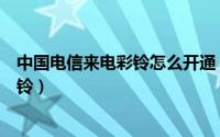 中国电信来电彩铃怎么开通（电信手机号码怎么开通来电彩铃）