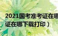 2021国考准考证在哪里打印（2022国考准考证在哪下载打印）