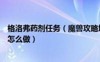 格洛弗药剂任务（魔兽攻略塔纳利斯(49)诺格弗格药剂任务怎么做）