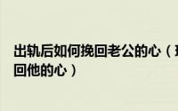 出轨后如何挽回老公的心（珍爱永恒老公出轨怎么做才能挽回他的心）