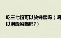 吃三七粉可以放蜂蜜吗（喝三七粉放蜂蜜好不好?三七粉可以泡蜂蜜喝吗?）