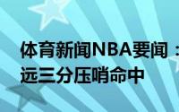 体育新闻NBA要闻：极限乔治第三节半场超远三分压哨命中