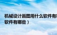 机械设计画图用什么软件有哪些（机械行业常用的设计绘图软件有哪些）