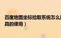 百度地图坐标拾取系统怎么用（百度地图应用之坐标拾取工具的使用）