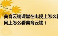 美育云端课堂在电视上怎么看（美育云端课堂直播在哪观看 网上怎么看美育云端）