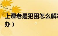 上课老是犯困怎么解决（上课经常犯困该怎么办）