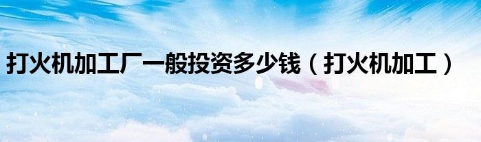 打火机加工厂一般投资多少钱（打火机加工）