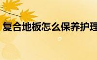 复合地板怎么保养护理（复合地板怎么保养）