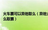 火车票可以异地取么（异地火车票怎么取 异地订的火车票怎么取票）