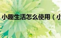 小趣生活怎么使用（小趣生活如何下载注册）