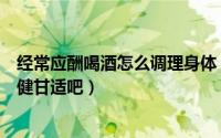 经常应酬喝酒怎么调理身体（应酬喝酒多怎么调理身体吃点健甘适吧）