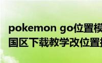 pokemon go位置模拟器（Pokemon GO中国区下载教学改位置抓妖怪）