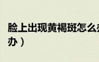脸上出现黄褐斑怎么办（脸上出现黄褐斑怎么办）