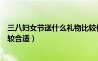 三八妇女节送什么礼物比较便宜（三八妇女节送什么礼物比较合适）