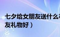 七夕给女朋友送什么礼物最好（七夕送什么女友礼物好）