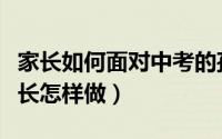 家长如何面对中考的孩子（面临中考的孩子家长怎样做）