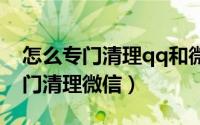 怎么专门清理qq和微信的内存垃圾（怎么专门清理微信）