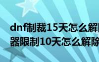 dnf制裁15天怎么解除怎么变一小时（dnf机器限制10天怎么解除）