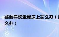 婆婆喜欢坐我床上怎么办（野蛮婆婆总喜欢睡在我们床上怎么办）
