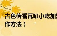 古色传香瓦缸小吃加盟（古色传香瓦缸美食制作方法）