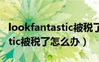 lookfantastic被税了有补贴么（lookfantastic被税了怎么办）