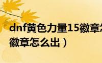 dnf黄色力量15徽章怎么出（dnf绿色力量15徽章怎么出）