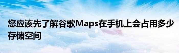 您应该先了解谷歌Maps在手机上会占用多少存储空间