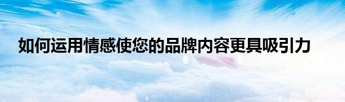 如何运用情感使您的品牌内容更具吸引力