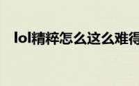 lol精粹怎么这么难得（lol精粹怎么获得）