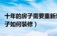十年的房子需要重新装修吗（十年以上的老房子如何装修）