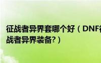 征战者异界套哪个好（DNF征战者异界装备选择推荐?dnf征战者异界装备?）